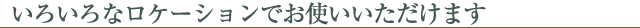 いろいろなロケーションでお使いいただけます